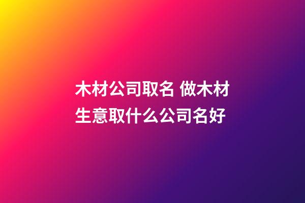木材公司取名 做木材生意取什么公司名好